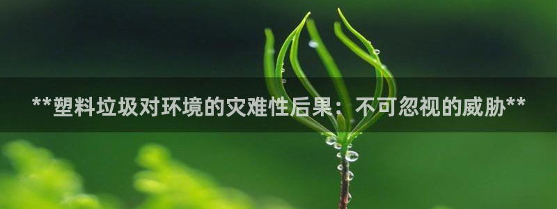 太陽(yáng)集團(tuán)2018網(wǎng)址：**塑料垃圾對(duì)環(huán)境的災(zāi)難性后果：不可忽